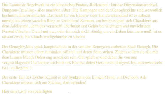 Das Lannassir Regelwerk ist ein klassisches Fantasy-Rollenspiel: kuriose Dimensionswechsel, Dungeon-Crawling - alles machbar. Aber: Die Kampagne und der Genoghzyklus sind wesentlich hochmittelalterorientierter. Das heißt für ein Bauern- oder Handwerkerskind ist es nahezu unmöglich seinen sozialen Rang zu verändern! Kurzum, am besten eignen sich Charaktere aus dem Adelsstand, denn das verschafft überhaupt erst Gehör bei wichtigen und unwichtigen Persönlichkeiten. Damit mit man oder frau sich nicht ständig um ein Lehen kümmern muß, ist es ratsam zweit- bis soundsovieltgeborene zu spielen.
Der Genoghzyklus spielt hauptsächlich in der von den Renegaten eroberten Stadt Genogh. Die Charaktere müssen daher zumindest offiziell auf deren Seite stehen. Zudem sollten sie alle mit dem Lumen Mundi Orden eng assoziiert sein. Gut spielbar sind daher die von uns vorgeschlagenen Charaktere am Ende des Buches, deren Geschlecht übrigens frei auszuwechseln ist (- zu Beginn:-).
Der erste Teil des Zyklus beginnt in der Synkretia des Lumen Mundi auf Dschodo. Alle Charaktere müssen sich am Stichtag dort befinden!
Hier eine Liste von beteiligten Akteuren.
